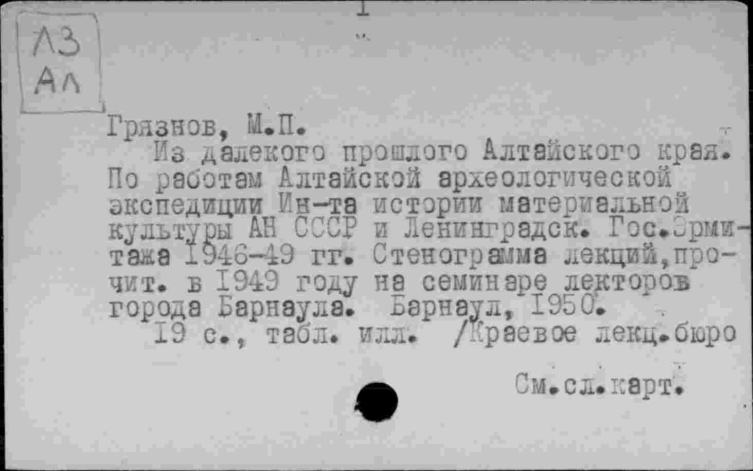 ﻿і лз '
Ал
'"Грязнов, М.П.
Из далекого прошлого Алтайского края.
По работам Алтайской археологической экспедиции Ин-та истории материальной культуры АН СССР и Ленинградок. Гос.Эрмитажа 1946-49 гг. Стенограмма лекций,прочит. в 1949 году на семинаре лекторов города Барнаула. Барнаул, 1950.
19 с., табл. илл. /Краевое лекц.бюро а См.сл.карт.